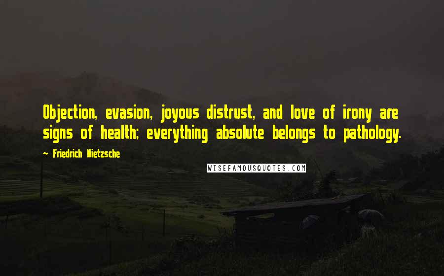 Friedrich Nietzsche Quotes: Objection, evasion, joyous distrust, and love of irony are signs of health; everything absolute belongs to pathology.