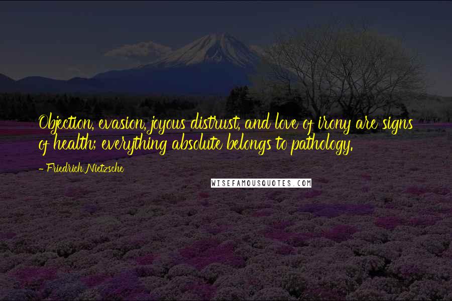 Friedrich Nietzsche Quotes: Objection, evasion, joyous distrust, and love of irony are signs of health; everything absolute belongs to pathology.