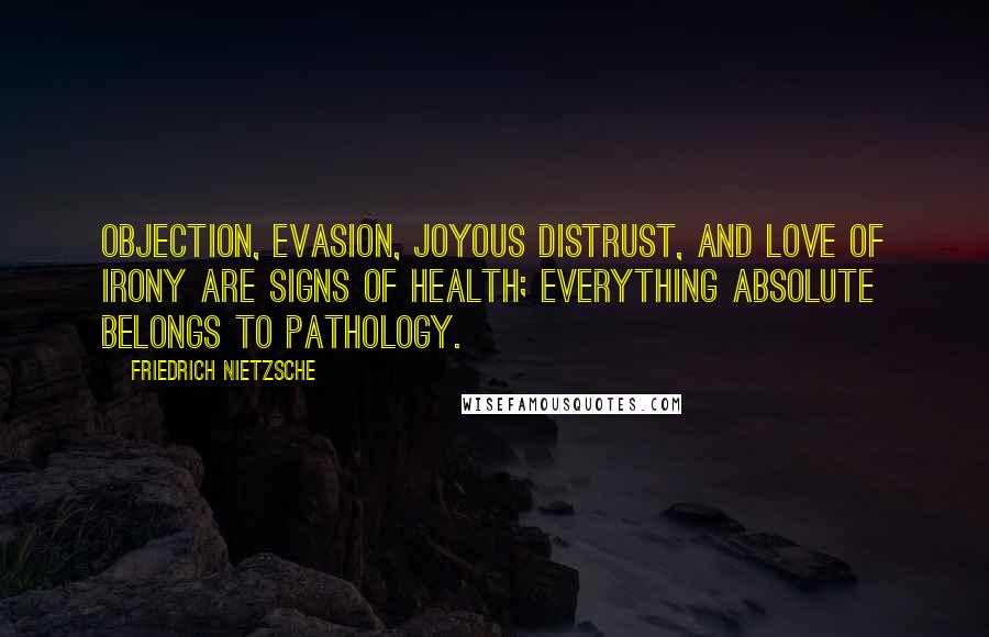 Friedrich Nietzsche Quotes: Objection, evasion, joyous distrust, and love of irony are signs of health; everything absolute belongs to pathology.