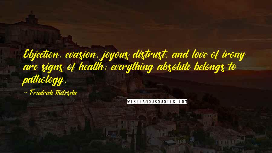 Friedrich Nietzsche Quotes: Objection, evasion, joyous distrust, and love of irony are signs of health; everything absolute belongs to pathology.