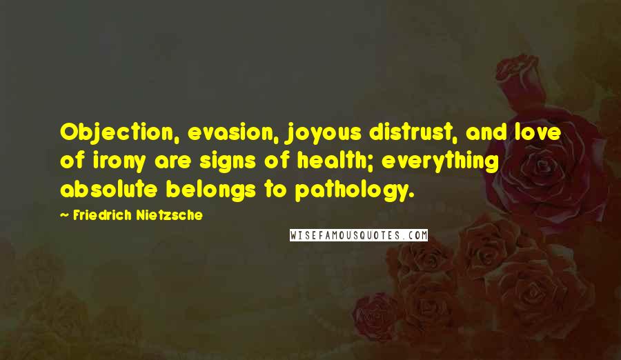 Friedrich Nietzsche Quotes: Objection, evasion, joyous distrust, and love of irony are signs of health; everything absolute belongs to pathology.