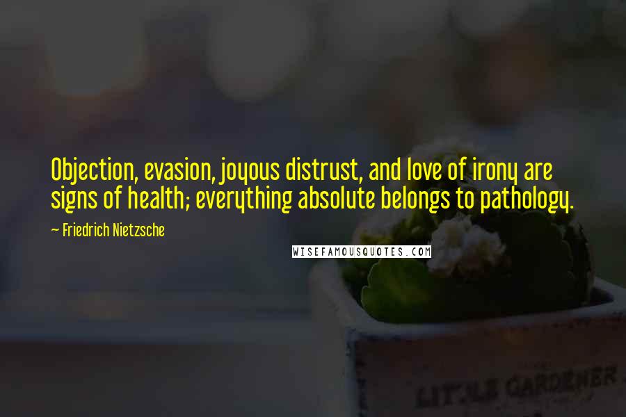 Friedrich Nietzsche Quotes: Objection, evasion, joyous distrust, and love of irony are signs of health; everything absolute belongs to pathology.