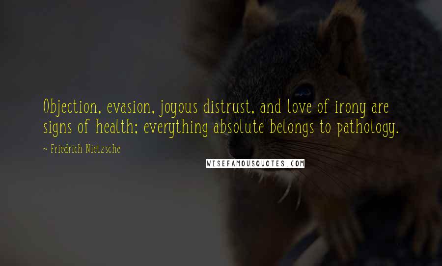 Friedrich Nietzsche Quotes: Objection, evasion, joyous distrust, and love of irony are signs of health; everything absolute belongs to pathology.
