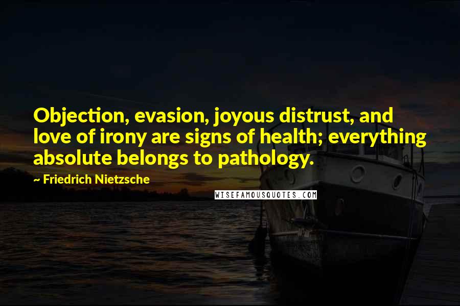 Friedrich Nietzsche Quotes: Objection, evasion, joyous distrust, and love of irony are signs of health; everything absolute belongs to pathology.