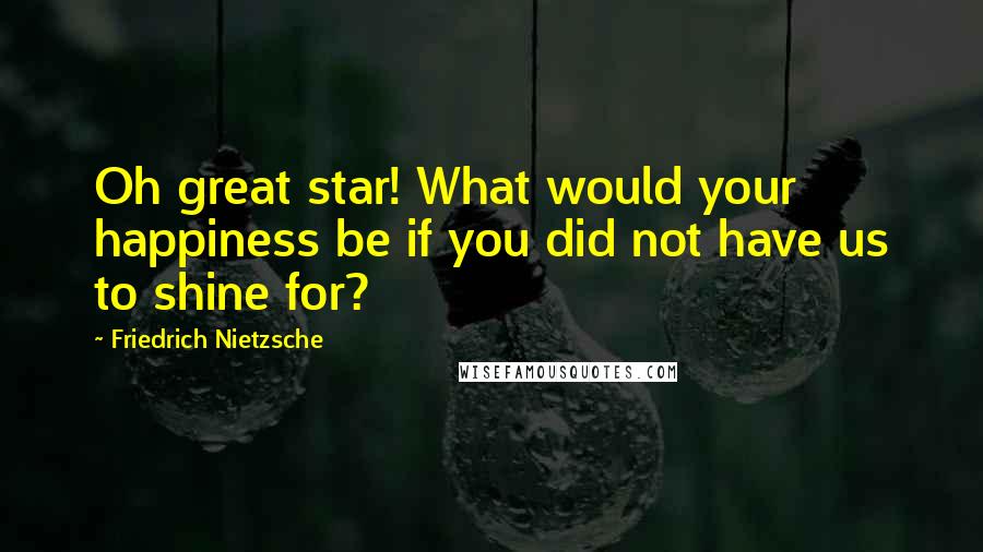 Friedrich Nietzsche Quotes: Oh great star! What would your happiness be if you did not have us to shine for?