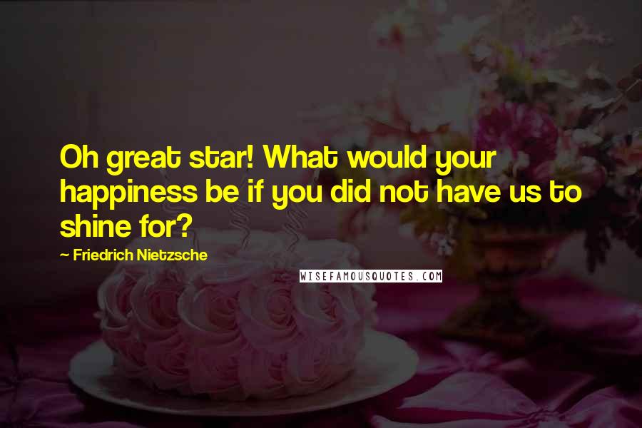 Friedrich Nietzsche Quotes: Oh great star! What would your happiness be if you did not have us to shine for?