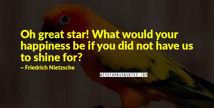 Friedrich Nietzsche Quotes: Oh great star! What would your happiness be if you did not have us to shine for?