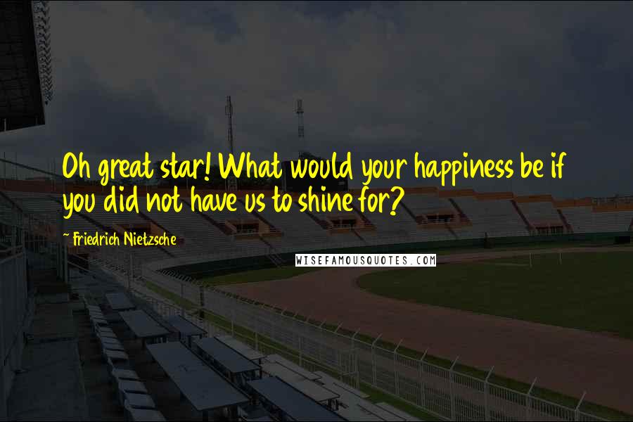 Friedrich Nietzsche Quotes: Oh great star! What would your happiness be if you did not have us to shine for?