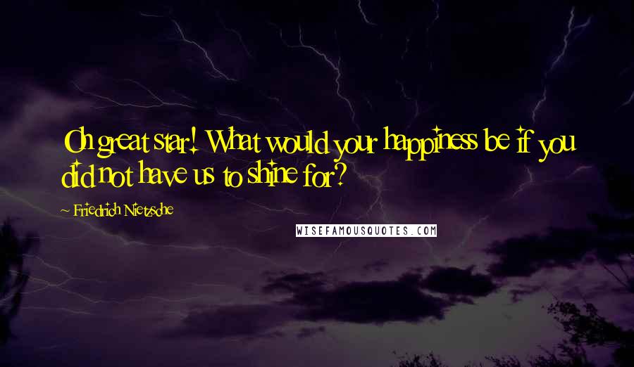 Friedrich Nietzsche Quotes: Oh great star! What would your happiness be if you did not have us to shine for?