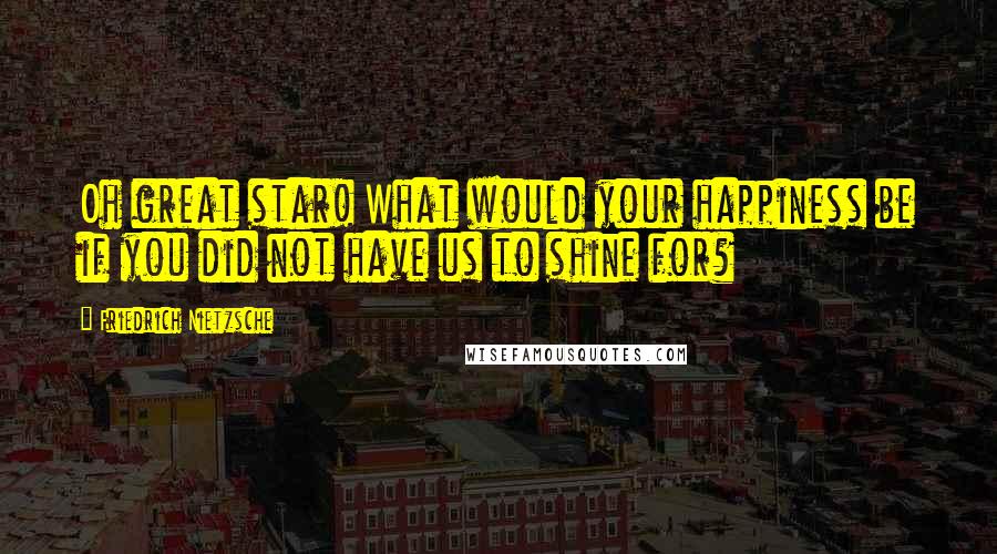 Friedrich Nietzsche Quotes: Oh great star! What would your happiness be if you did not have us to shine for?