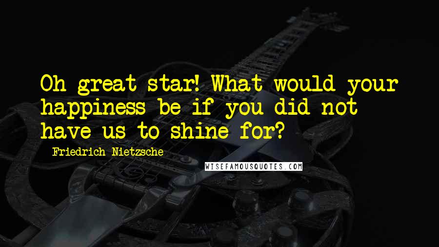 Friedrich Nietzsche Quotes: Oh great star! What would your happiness be if you did not have us to shine for?