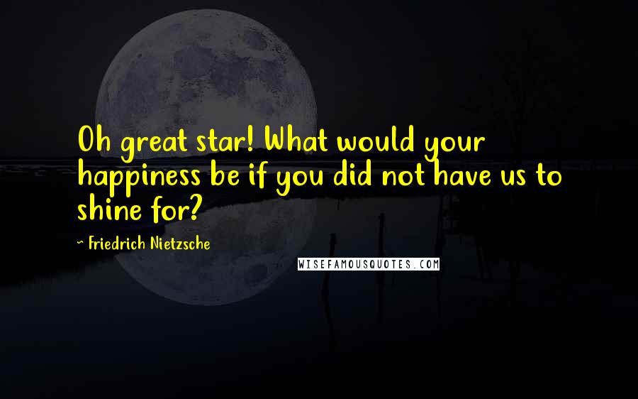 Friedrich Nietzsche Quotes: Oh great star! What would your happiness be if you did not have us to shine for?