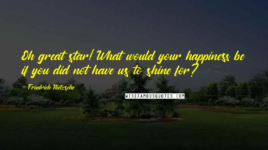 Friedrich Nietzsche Quotes: Oh great star! What would your happiness be if you did not have us to shine for?