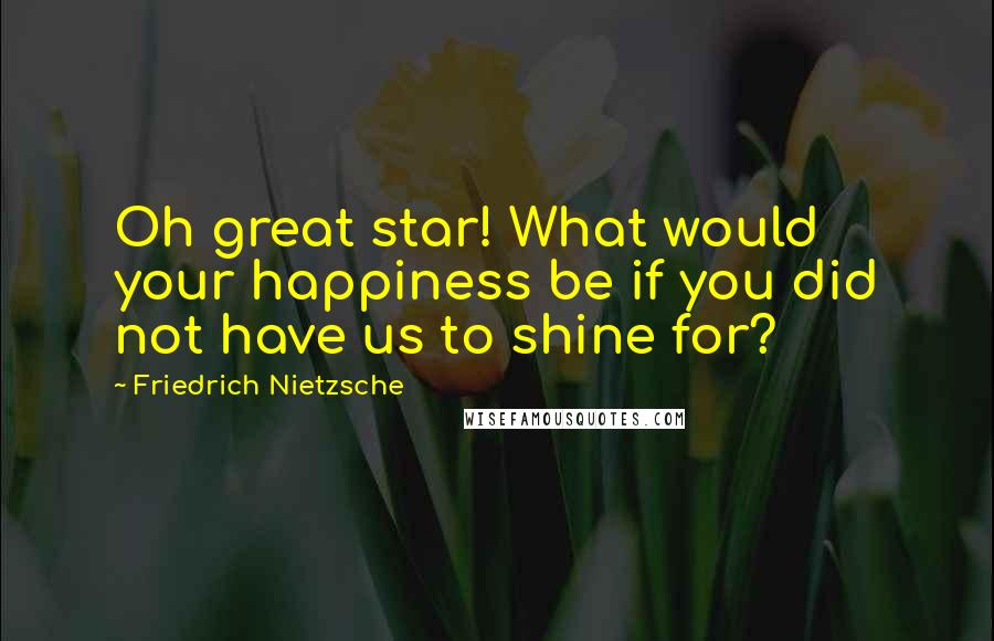 Friedrich Nietzsche Quotes: Oh great star! What would your happiness be if you did not have us to shine for?