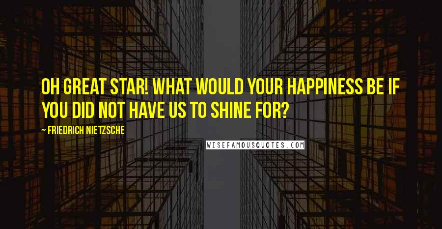 Friedrich Nietzsche Quotes: Oh great star! What would your happiness be if you did not have us to shine for?