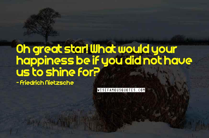 Friedrich Nietzsche Quotes: Oh great star! What would your happiness be if you did not have us to shine for?