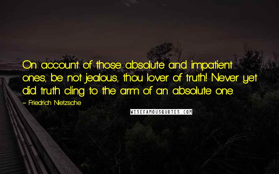 Friedrich Nietzsche Quotes: On account of those absolute and impatient ones, be not jealous, thou lover of truth! Never yet did truth cling to the arm of an absolute one.