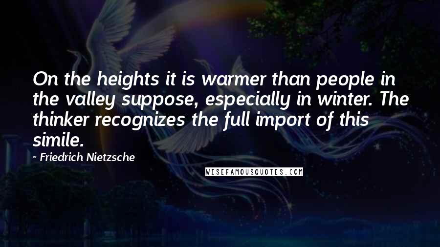 Friedrich Nietzsche Quotes: On the heights it is warmer than people in the valley suppose, especially in winter. The thinker recognizes the full import of this simile.