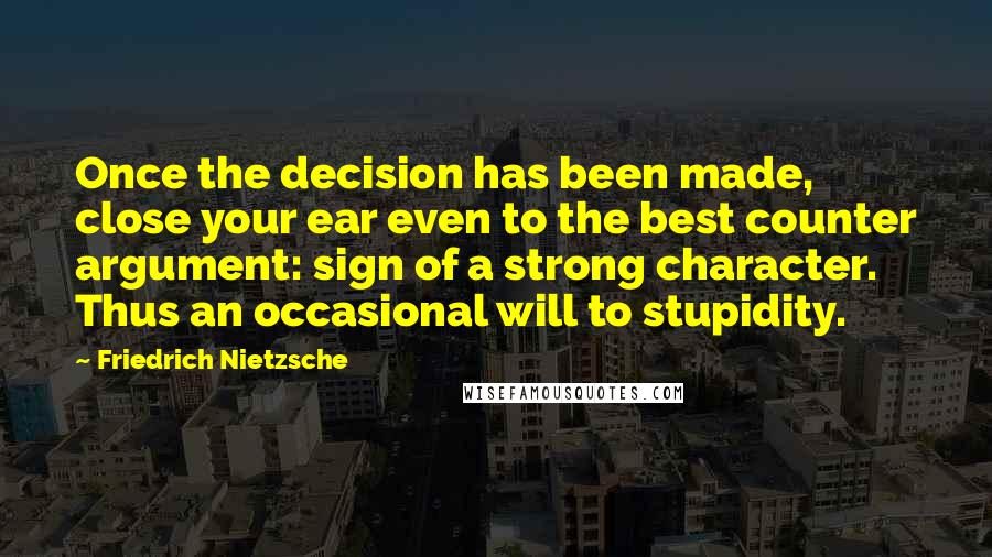 Friedrich Nietzsche Quotes: Once the decision has been made, close your ear even to the best counter argument: sign of a strong character. Thus an occasional will to stupidity.