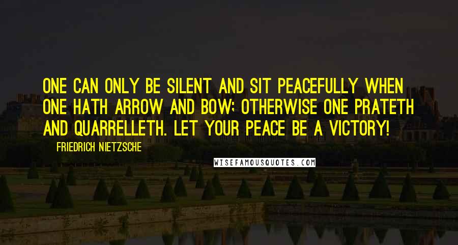 Friedrich Nietzsche Quotes: One can only be silent and sit peacefully when one hath arrow and bow; otherwise one prateth and quarrelleth. Let your peace be a victory!