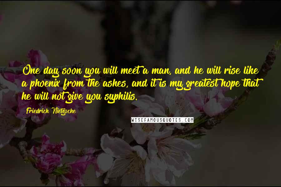 Friedrich Nietzsche Quotes: One day soon you will meet a man, and he will rise like a phoenix from the ashes, and it is my greatest hope that he will not give you syphilis.