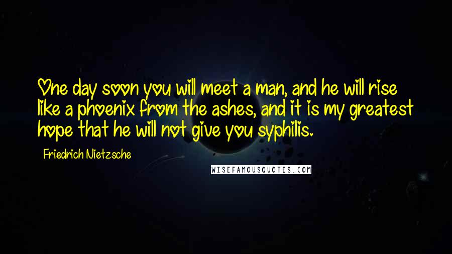 Friedrich Nietzsche Quotes: One day soon you will meet a man, and he will rise like a phoenix from the ashes, and it is my greatest hope that he will not give you syphilis.