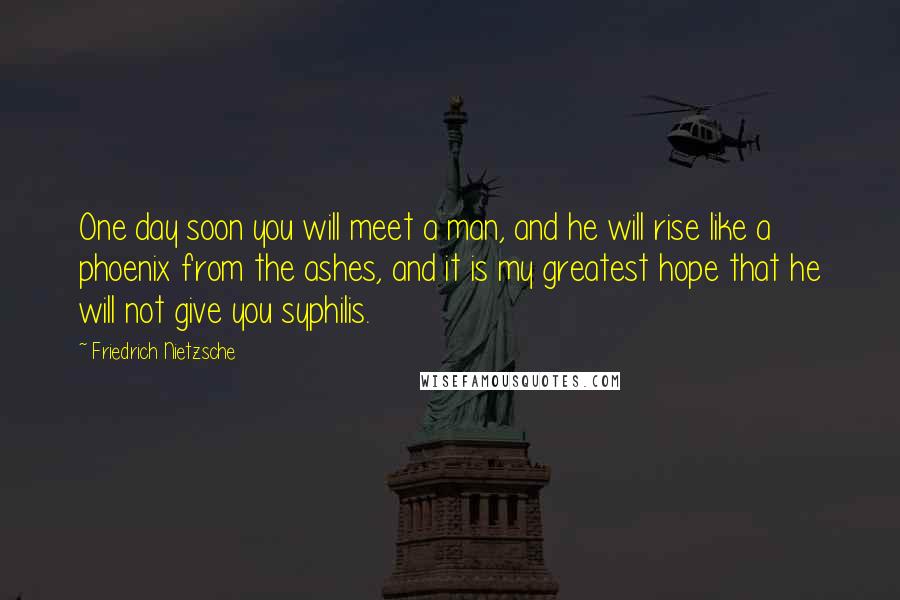 Friedrich Nietzsche Quotes: One day soon you will meet a man, and he will rise like a phoenix from the ashes, and it is my greatest hope that he will not give you syphilis.