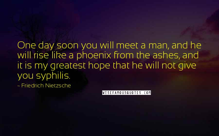 Friedrich Nietzsche Quotes: One day soon you will meet a man, and he will rise like a phoenix from the ashes, and it is my greatest hope that he will not give you syphilis.