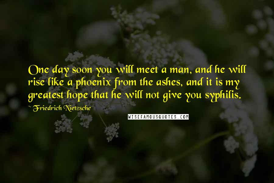 Friedrich Nietzsche Quotes: One day soon you will meet a man, and he will rise like a phoenix from the ashes, and it is my greatest hope that he will not give you syphilis.