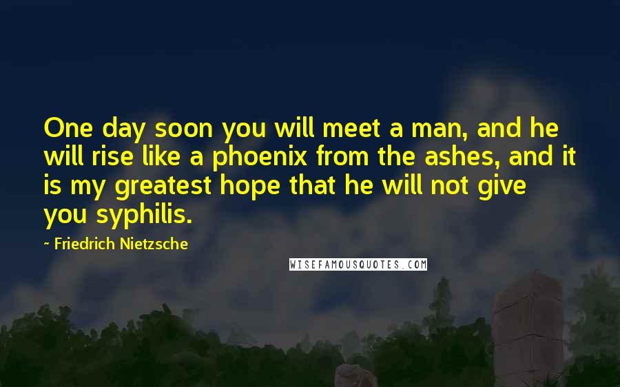 Friedrich Nietzsche Quotes: One day soon you will meet a man, and he will rise like a phoenix from the ashes, and it is my greatest hope that he will not give you syphilis.