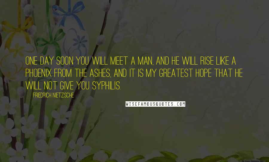 Friedrich Nietzsche Quotes: One day soon you will meet a man, and he will rise like a phoenix from the ashes, and it is my greatest hope that he will not give you syphilis.