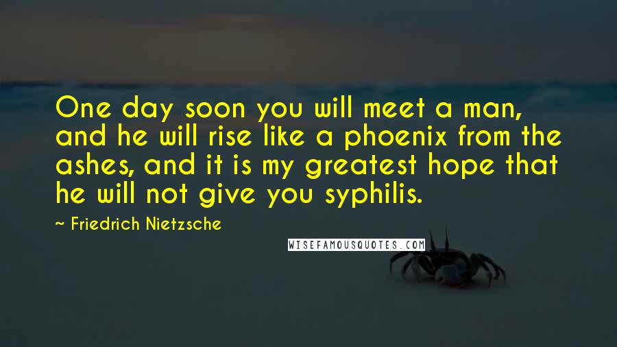 Friedrich Nietzsche Quotes: One day soon you will meet a man, and he will rise like a phoenix from the ashes, and it is my greatest hope that he will not give you syphilis.