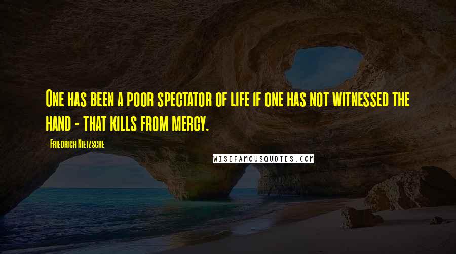 Friedrich Nietzsche Quotes: One has been a poor spectator of life if one has not witnessed the hand - that kills from mercy.