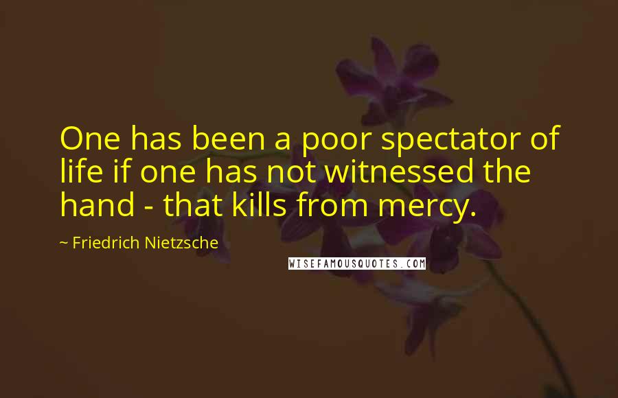 Friedrich Nietzsche Quotes: One has been a poor spectator of life if one has not witnessed the hand - that kills from mercy.