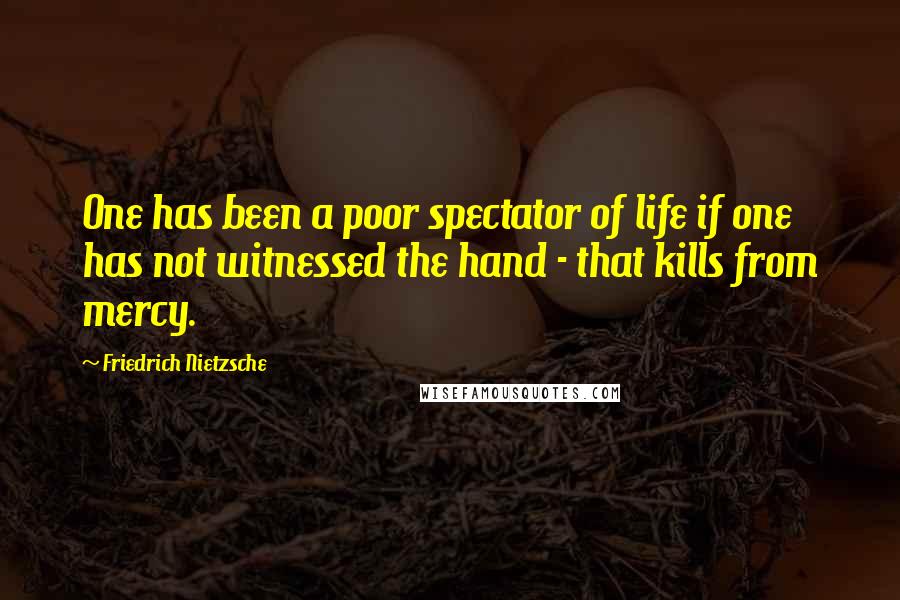 Friedrich Nietzsche Quotes: One has been a poor spectator of life if one has not witnessed the hand - that kills from mercy.