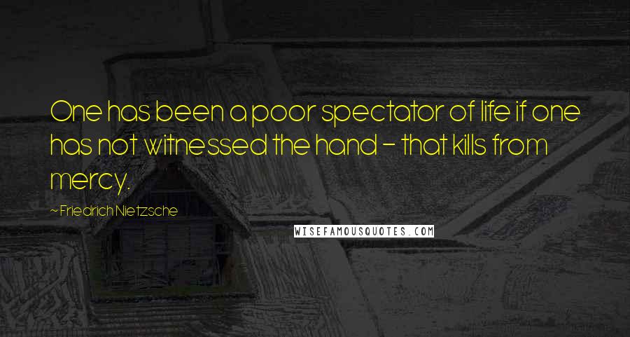 Friedrich Nietzsche Quotes: One has been a poor spectator of life if one has not witnessed the hand - that kills from mercy.