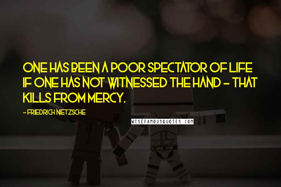 Friedrich Nietzsche Quotes: One has been a poor spectator of life if one has not witnessed the hand - that kills from mercy.