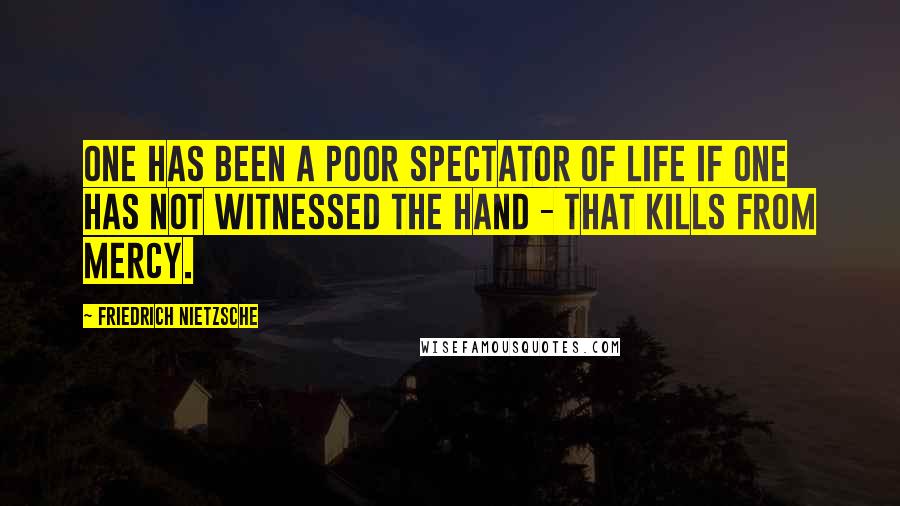 Friedrich Nietzsche Quotes: One has been a poor spectator of life if one has not witnessed the hand - that kills from mercy.