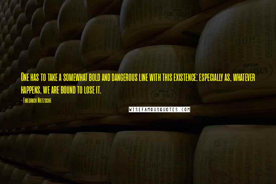 Friedrich Nietzsche Quotes: One has to take a somewhat bold and dangerous line with this existence: especially as, whatever happens, we are bound to lose it.