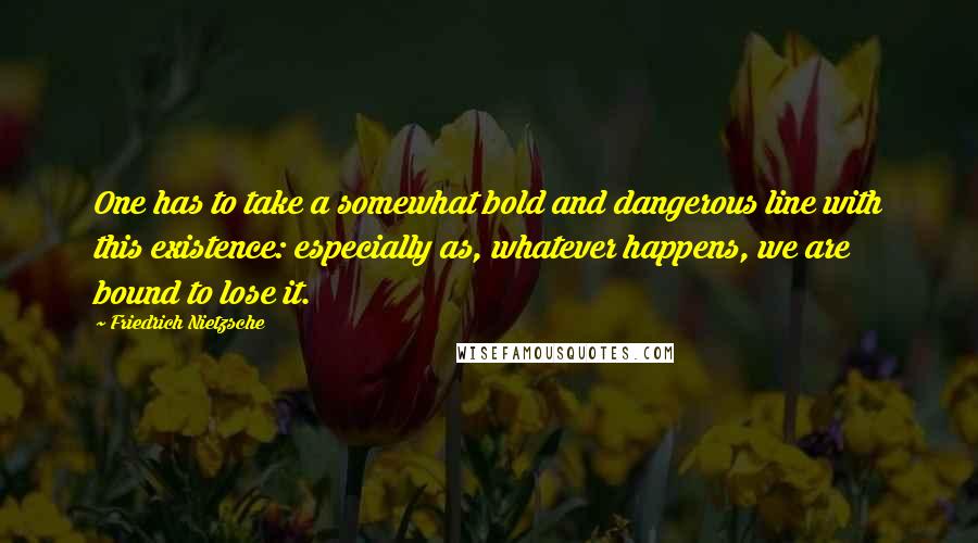 Friedrich Nietzsche Quotes: One has to take a somewhat bold and dangerous line with this existence: especially as, whatever happens, we are bound to lose it.