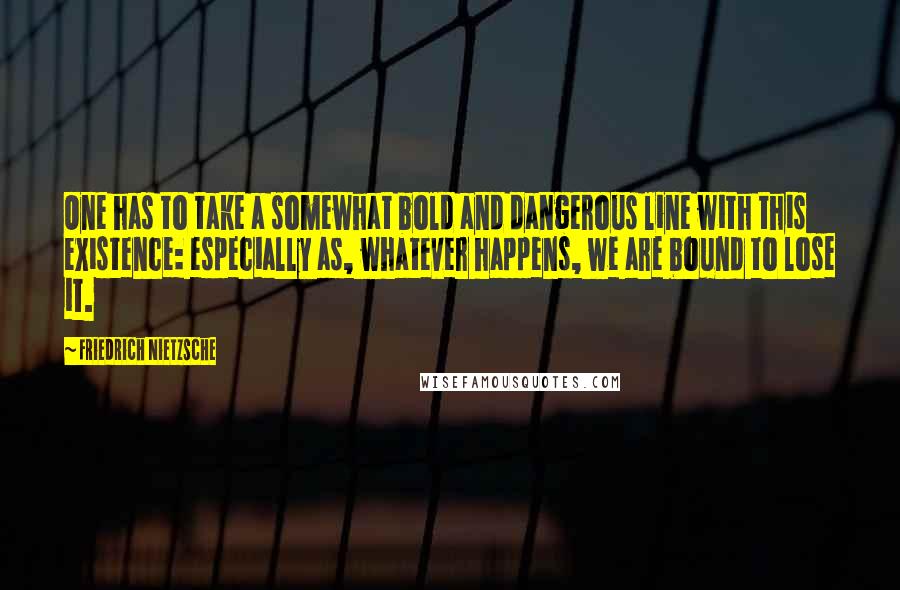 Friedrich Nietzsche Quotes: One has to take a somewhat bold and dangerous line with this existence: especially as, whatever happens, we are bound to lose it.