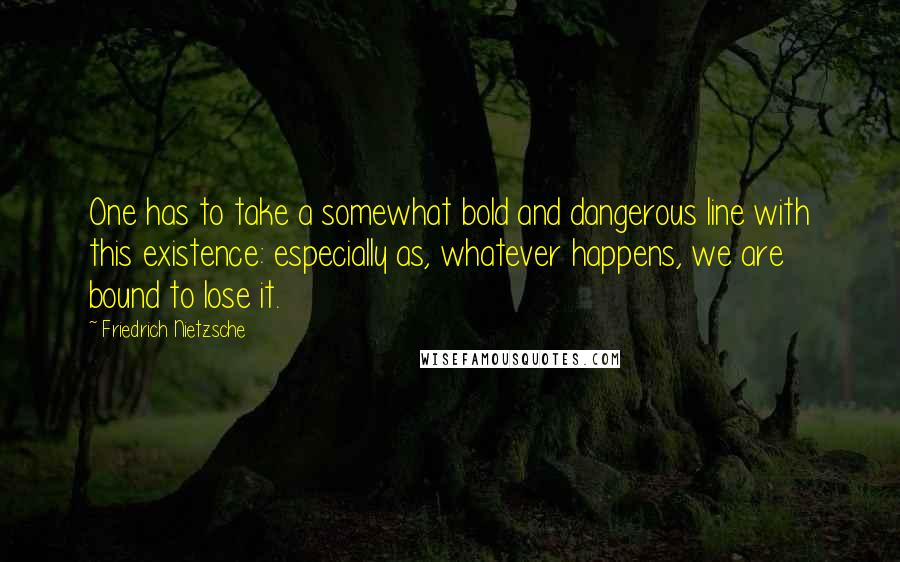 Friedrich Nietzsche Quotes: One has to take a somewhat bold and dangerous line with this existence: especially as, whatever happens, we are bound to lose it.