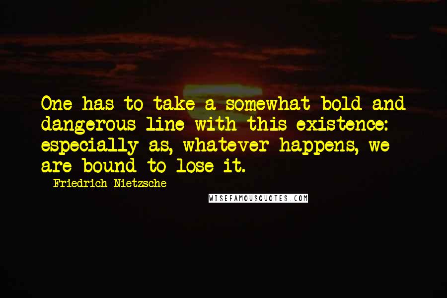 Friedrich Nietzsche Quotes: One has to take a somewhat bold and dangerous line with this existence: especially as, whatever happens, we are bound to lose it.