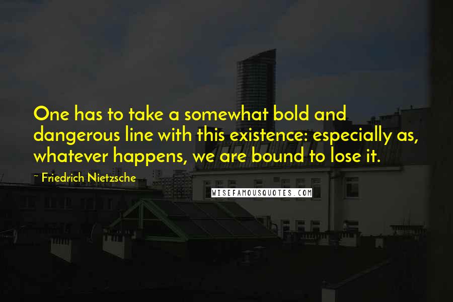 Friedrich Nietzsche Quotes: One has to take a somewhat bold and dangerous line with this existence: especially as, whatever happens, we are bound to lose it.