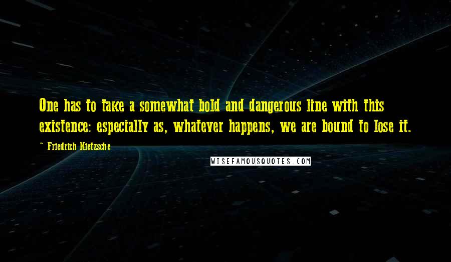 Friedrich Nietzsche Quotes: One has to take a somewhat bold and dangerous line with this existence: especially as, whatever happens, we are bound to lose it.