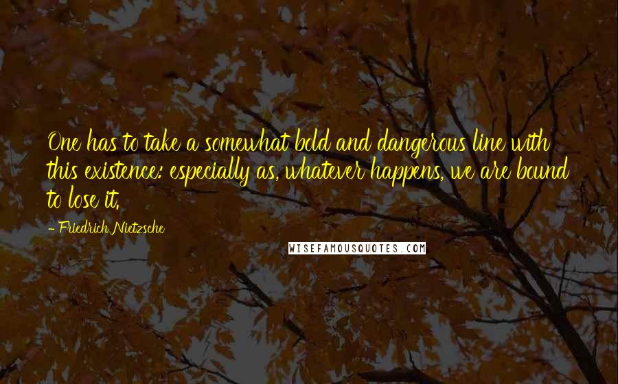 Friedrich Nietzsche Quotes: One has to take a somewhat bold and dangerous line with this existence: especially as, whatever happens, we are bound to lose it.