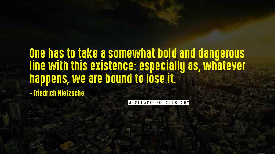 Friedrich Nietzsche Quotes: One has to take a somewhat bold and dangerous line with this existence: especially as, whatever happens, we are bound to lose it.