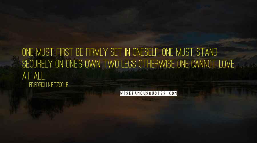 Friedrich Nietzsche Quotes: One must first be firmly set in oneself, one must stand securely on one's own two legs otherwise one cannot love at all.