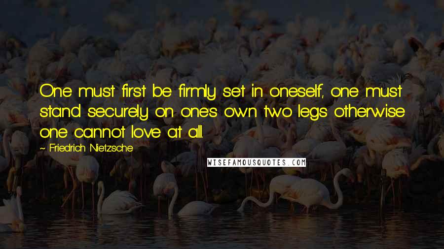 Friedrich Nietzsche Quotes: One must first be firmly set in oneself, one must stand securely on one's own two legs otherwise one cannot love at all.