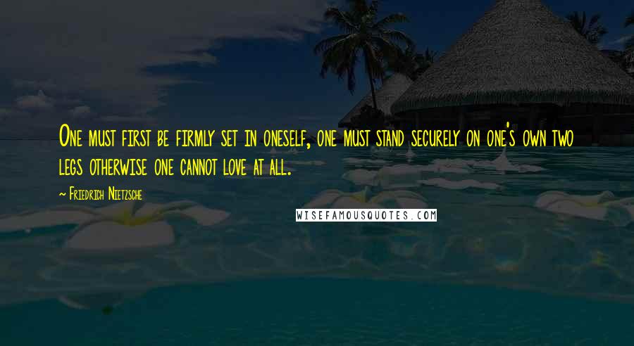 Friedrich Nietzsche Quotes: One must first be firmly set in oneself, one must stand securely on one's own two legs otherwise one cannot love at all.